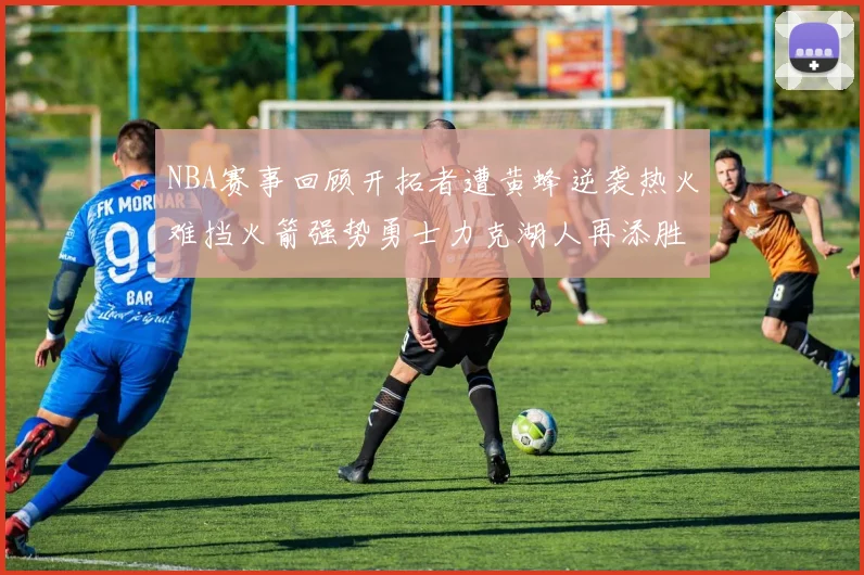 NBA赛事回顾开拓者遭黄蜂逆袭热火难挡火箭强势勇士力克湖人再添胜绩
