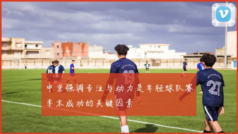 申京强调专注与动力是年轻球队赛季末成功的关键因素