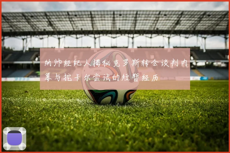 纳帅经纪人揭秘克罗斯转会谈判内幕与挖卡尔尝试的短暂经历