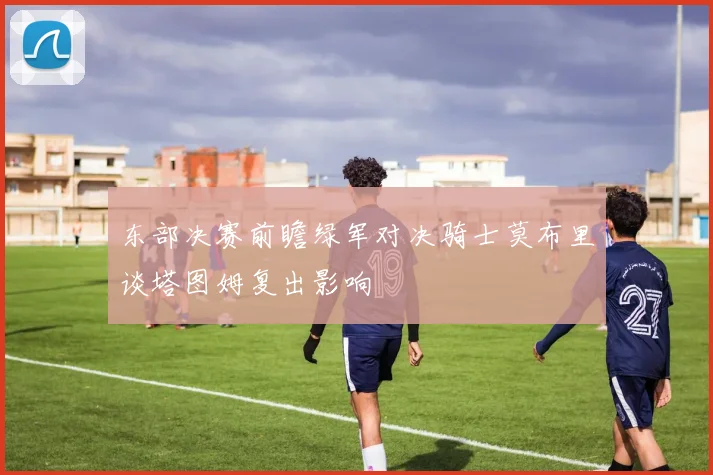 东部决赛前瞻绿军对决骑士莫布里谈塔图姆复出影响