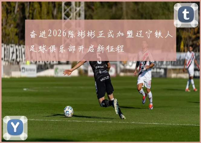 奋进2026陈彬彬正式加盟辽宁铁人足球俱乐部开启新征程