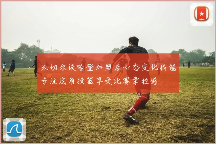 米切尔谈哈登加盟后心态变化我能专注底角投篮享受比赛掌控感