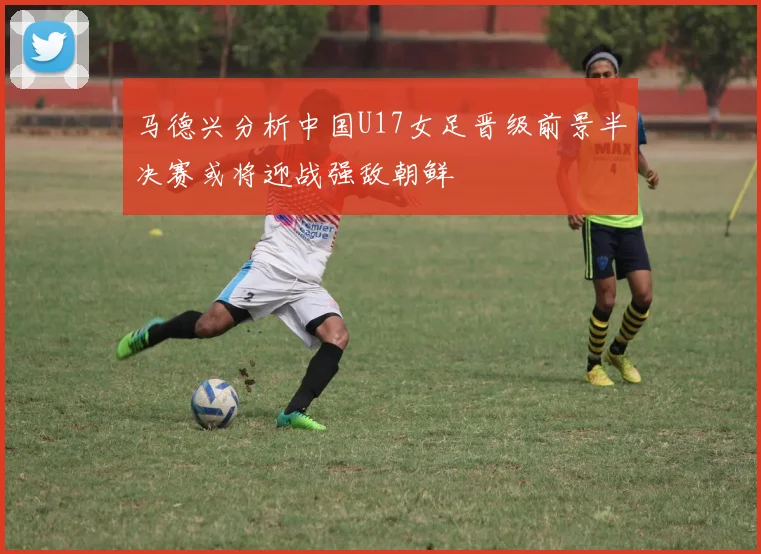 马德兴分析中国U17女足晋级前景半决赛或将迎战强敌朝鲜