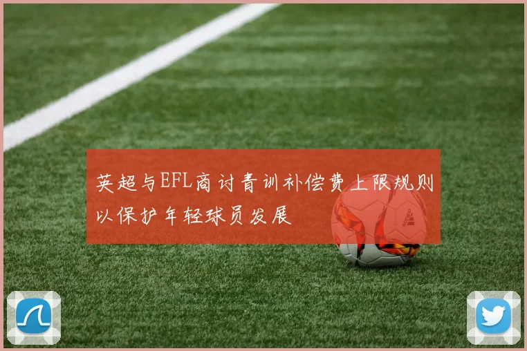 英超与EFL商讨青训补偿费上限规则以保护年轻球员发展