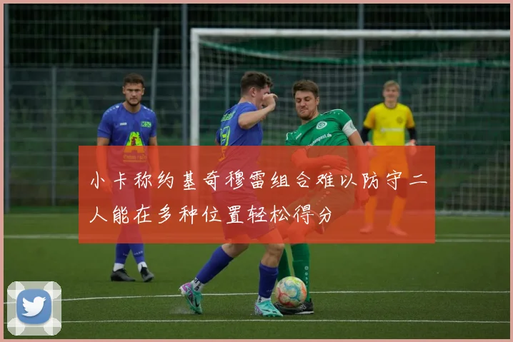 小卡称约基奇穆雷组合难以防守二人能在多种位置轻松得分