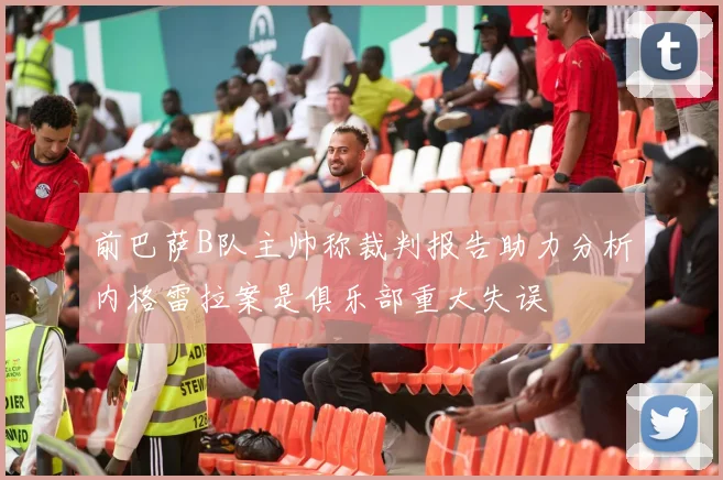 前巴萨B队主帅称裁判报告助力分析内格雷拉案是俱乐部重大失误